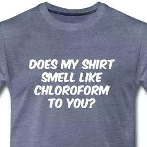 Does my shirt smell like chloroform to you?